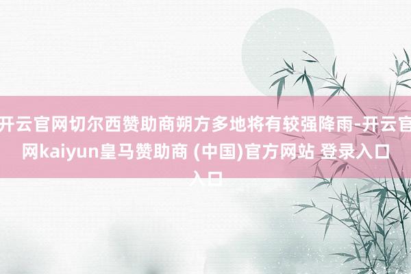 开云官网切尔西赞助商朔方多地将有较强降雨-开云官网kaiyun皇马赞助商 (中国)官方网站 登录入口