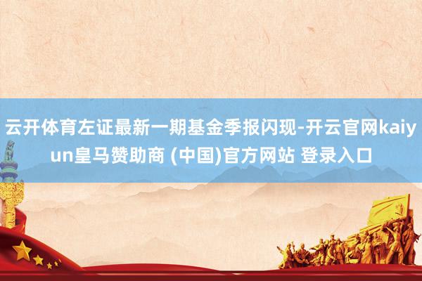 云开体育左证最新一期基金季报闪现-开云官网kaiyun皇马赞助商 (中国)官方网站 登录入口