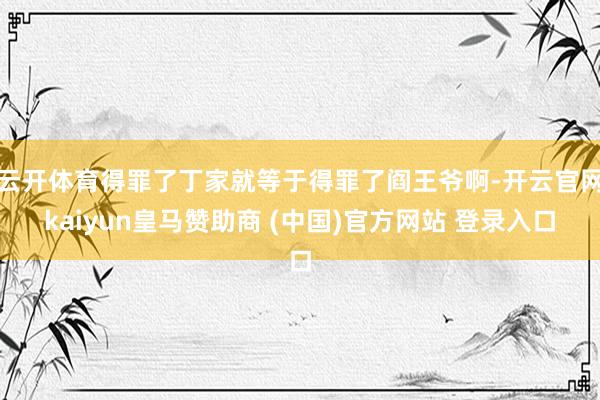 云开体育得罪了丁家就等于得罪了阎王爷啊-开云官网kaiyun皇马赞助商 (中国)官方网站 登录入口