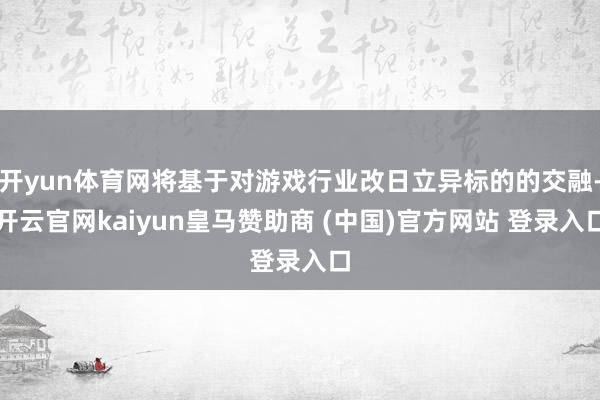 开yun体育网将基于对游戏行业改日立异标的的交融-开云官网kaiyun皇马赞助商 (中国)官方网站 登录入口