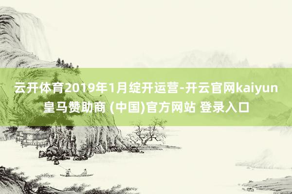 云开体育2019年1月绽开运营-开云官网kaiyun皇马赞助商 (中国)官方网站 登录入口