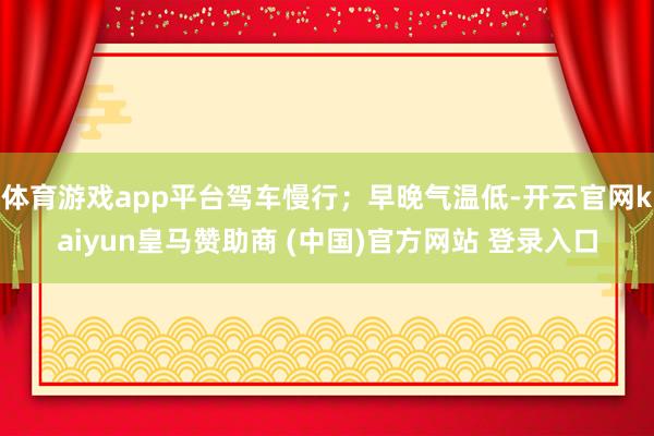 体育游戏app平台驾车慢行；早晚气温低-开云官网kaiyun皇马赞助商 (中国)官方网站 登录入口