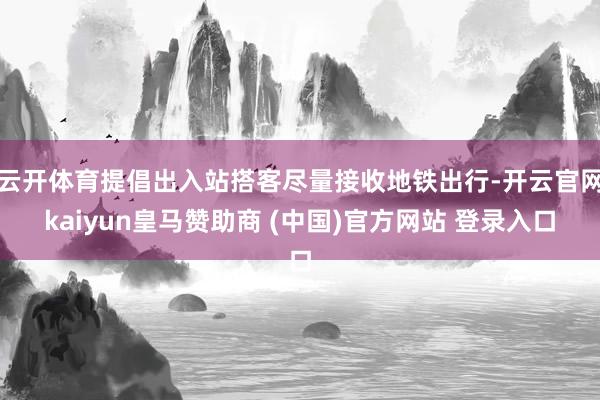 云开体育提倡出入站搭客尽量接收地铁出行-开云官网kaiyun皇马赞助商 (中国)官方网站 登录入口