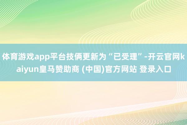 体育游戏app平台技俩更新为“已受理”-开云官网kaiyun皇马赞助商 (中国)官方网站 登录入口