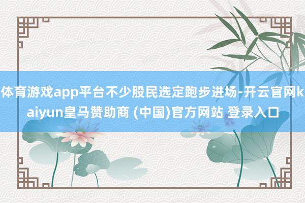体育游戏app平台不少股民选定跑步进场-开云官网kaiyun皇马赞助商 (中国)官方网站 登录入口