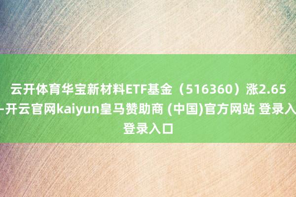 云开体育华宝新材料ETF基金(516360)涨2.65%-开云官网kaiyun皇马赞助商 (中国)官方网站 登录入口