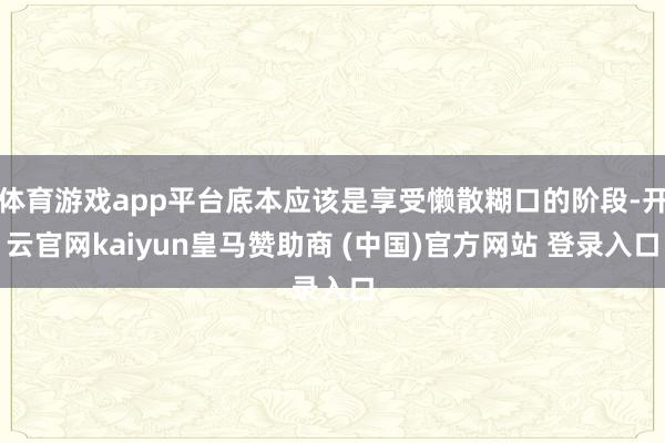 体育游戏app平台底本应该是享受懒散糊口的阶段-开云官网kaiyun皇马赞助商 (中国)官方网站 登录入口