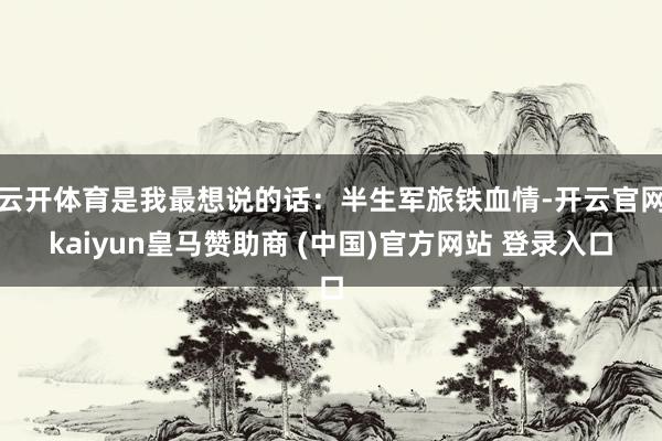 云开体育是我最想说的话:半生军旅铁血情-开云官网kaiyun皇马赞助商 (中国)官方网站 登录入口