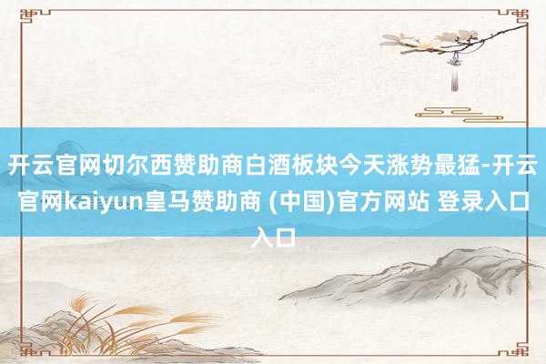 开云官网切尔西赞助商　　白酒板块今天涨势最猛-开云官网kaiyun皇马赞助商 (中国)官方网站 登录入口