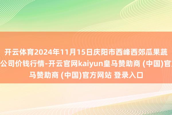 开云体育2024年11月15日庆阳市西峰西郊瓜果蔬菜批发有限包袱公司价钱行情-开云官网kaiyun皇马赞助商 (中国)官方网站 登录入口