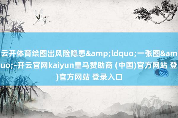 云开体育绘图出风险隐患“一张图”-开云官网kaiyun皇马赞助商 (中国)官方网站 登录入口