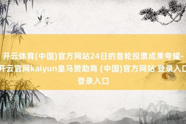 开云体育(中国)官方网站24日的首轮投票成果夸耀-开云官网kaiyun皇马赞助商 (中国)官方网站 登录入口