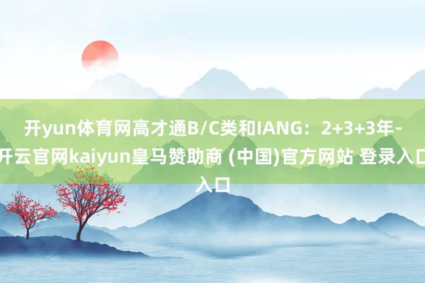 开yun体育网高才通B/C类和IANG:2+3+3年-开云官网kaiyun皇马赞助商 (中国)官方网站 登录入口