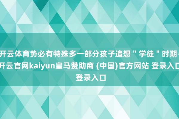 开云体育势必有特殊多一部分孩子追想＂学徒＂时期-开云官网kaiyun皇马赞助商 (中国)官方网站 登录入口