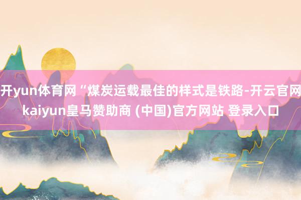 开yun体育网“煤炭运载最佳的样式是铁路-开云官网kaiyun皇马赞助商 (中国)官方网站 登录入口