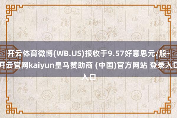 开云体育微博(WB.US)报收于9.57好意思元/股-开云官网kaiyun皇马赞助商 (中国)官方网站 登录入口