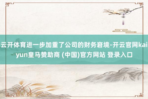 云开体育进一步加重了公司的财务窘境-开云官网kaiyun皇马赞助商 (中国)官方网站 登录入口