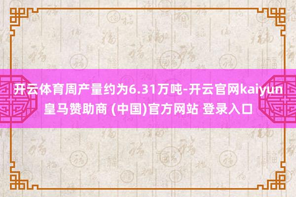 开云体育周产量约为6.31万吨-开云官网kaiyun皇马赞助商 (中国)官方网站 登录入口