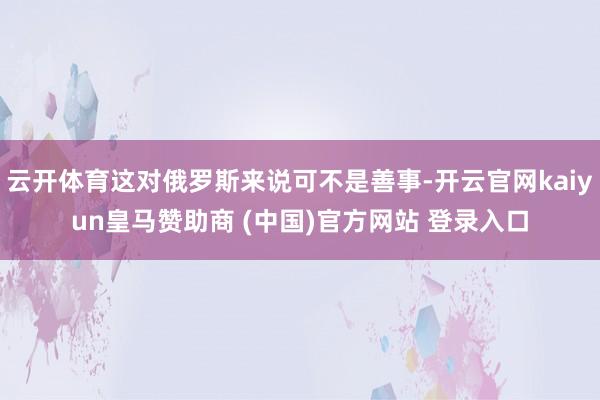 云开体育这对俄罗斯来说可不是善事-开云官网kaiyun皇马赞助商 (中国)官方网站 登录入口