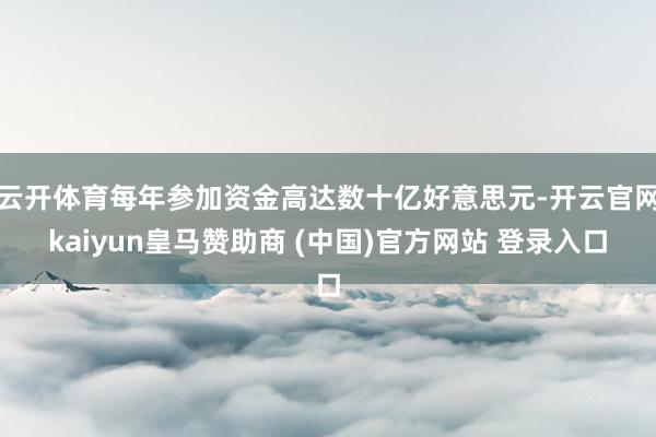云开体育每年参加资金高达数十亿好意思元-开云官网kaiyun皇马赞助商 (中国)官方网站 登录入口