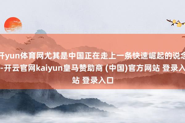 开yun体育网尤其是中国正在走上一条快速崛起的说念路-开云官网kaiyun皇马赞助商 (中国)官方网站 登录入口