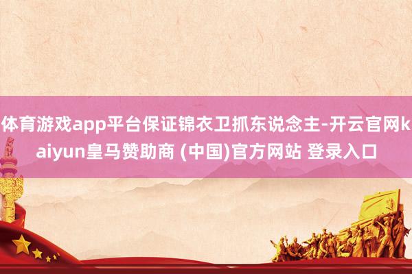 体育游戏app平台保证锦衣卫抓东说念主-开云官网kaiyun皇马赞助商 (中国)官方网站 登录入口