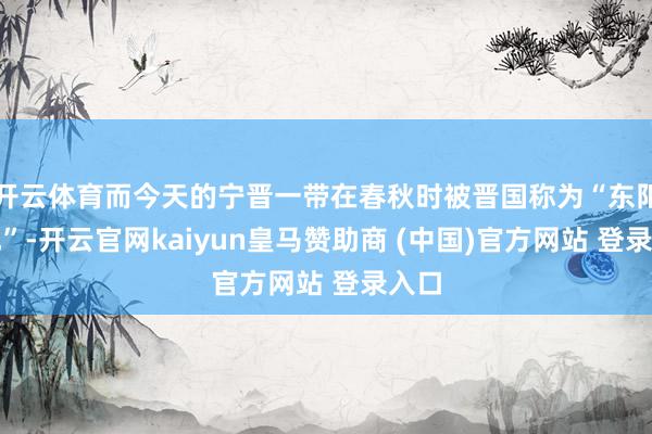 开云体育而今天的宁晋一带在春秋时被晋国称为“东阳之地”-开云官网kaiyun皇马赞助商 (中国)官方网站 登录入口