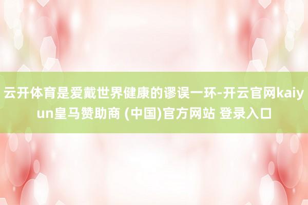云开体育是爱戴世界健康的谬误一环-开云官网kaiyun皇马赞助商 (中国)官方网站 登录入口
