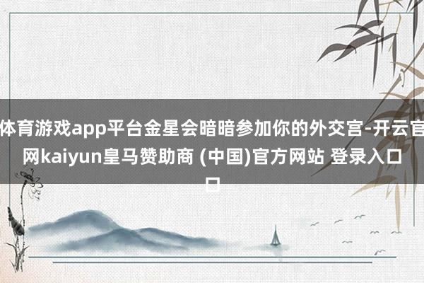 体育游戏app平台金星会暗暗参加你的外交宫-开云官网kaiyun皇马赞助商 (中国)官方网站 登录入口