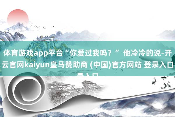 体育游戏app平台“你爱过我吗？” 他冷冷的说-开云官网kaiyun皇马赞助商 (中国)官方网站 登录入口