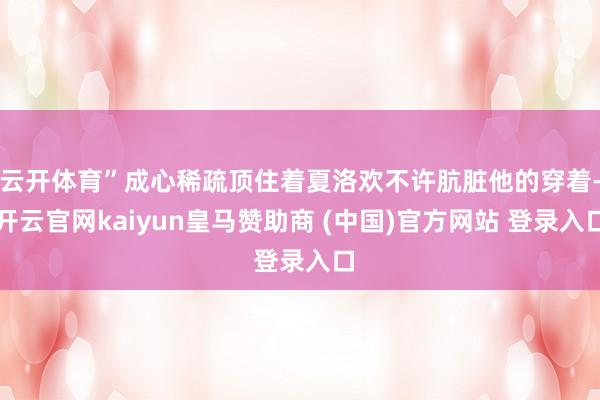 云开体育”成心稀疏顶住着夏洛欢不许肮脏他的穿着-开云官网kaiyun皇马赞助商 (中国)官方网站 登录入口
