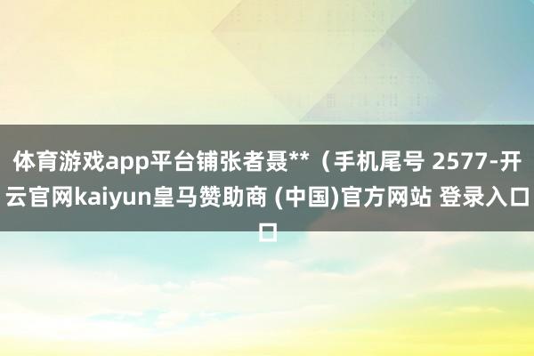 体育游戏app平台铺张者聂**（手机尾号 2577-开云官网kaiyun皇马赞助商 (中国)官方网站 登录入口