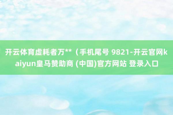 开云体育虚耗者万**（手机尾号 9821-开云官网kaiyun皇马赞助商 (中国)官方网站 登录入口