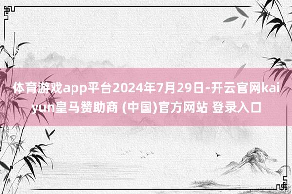 体育游戏app平台2024年7月29日-开云官网kaiyun皇马赞助商 (中国)官方网站 登录入口