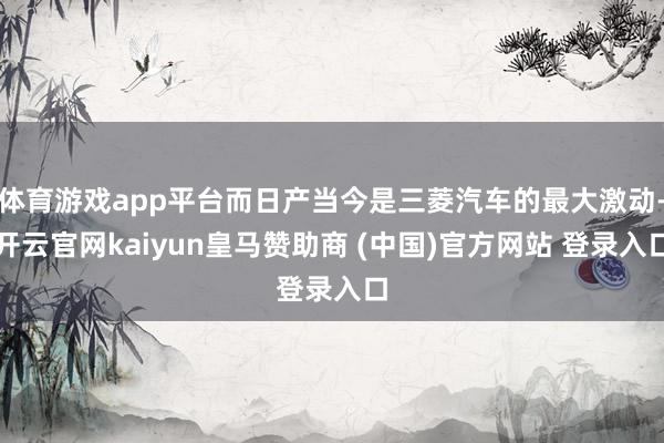 体育游戏app平台而日产当今是三菱汽车的最大激动-开云官网kaiyun皇马赞助商 (中国)官方网站 登录入口