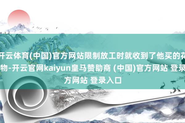 开云体育(中国)官方网站限制放工时就收到了他买的花和礼物-开云官网kaiyun皇马赞助商 (中国)官方网站 登录入口