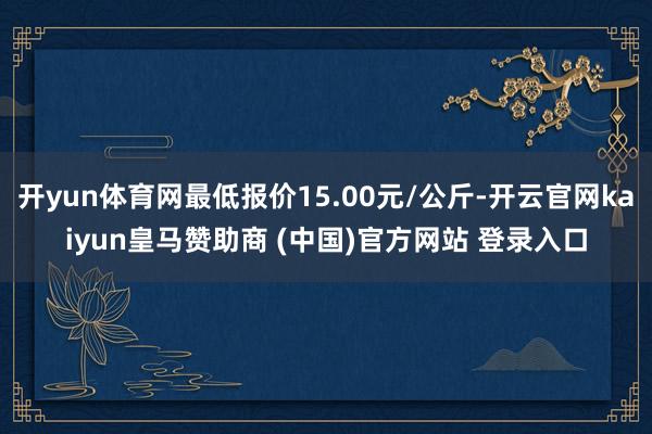 开yun体育网最低报价15.00元/公斤-开云官网kaiyun皇马赞助商 (中国)官方网站 登录入口