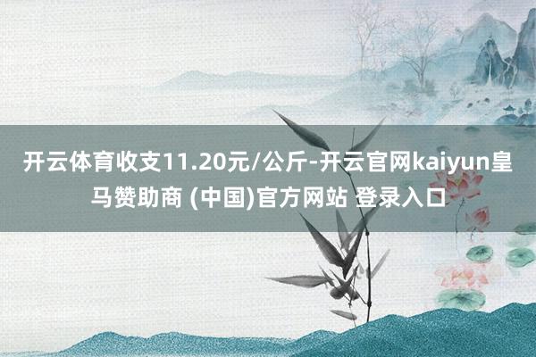 开云体育收支11.20元/公斤-开云官网kaiyun皇马赞助商 (中国)官方网站 登录入口