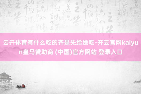 云开体育有什么吃的齐是先给她吃-开云官网kaiyun皇马赞助商 (中国)官方网站 登录入口