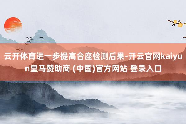 云开体育进一步提高合座检测后果-开云官网kaiyun皇马赞助商 (中国)官方网站 登录入口