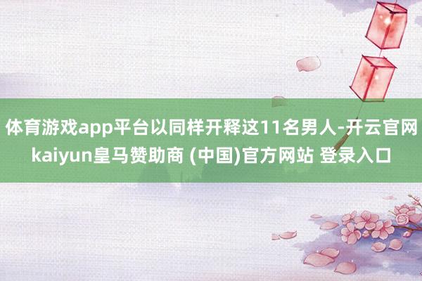 体育游戏app平台以同样开释这11名男人-开云官网kaiyun皇马赞助商 (中国)官方网站 登录入口