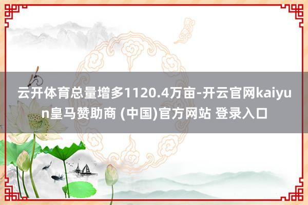 云开体育总量增多1120.4万亩-开云官网kaiyun皇马赞助商 (中国)官方网站 登录入口