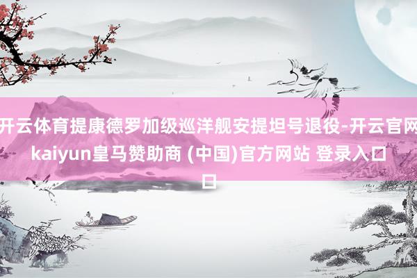 开云体育提康德罗加级巡洋舰安提坦号退役-开云官网kaiyun皇马赞助商 (中国)官方网站 登录入口