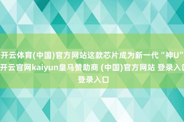 开云体育(中国)官方网站这款芯片成为新一代“神U”-开云官网kaiyun皇马赞助商 (中国)官方网站 登录入口
