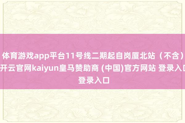 体育游戏app平台11号线二期起自岗厦北站（不含）-开云官网kaiyun皇马赞助商 (中国)官方网站 登录入口