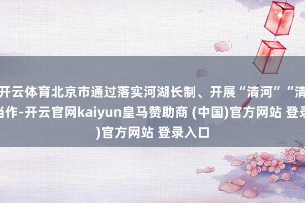 开云体育北京市通过落实河湖长制、开展“清河”“清管”当作-开云官网kaiyun皇马赞助商 (中国)官方网站 登录入口