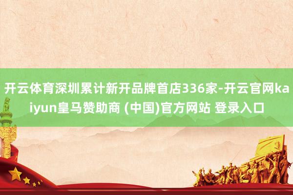 开云体育深圳累计新开品牌首店336家-开云官网kaiyun皇马赞助商 (中国)官方网站 登录入口