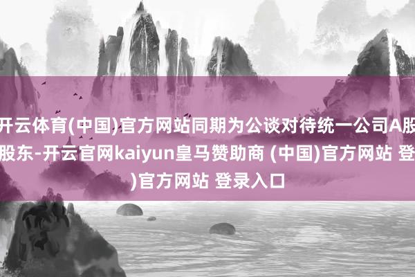 开云体育(中国)官方网站同期为公谈对待统一公司A股与H股股东-开云官网kaiyun皇马赞助商 (中国)官方网站 登录入口