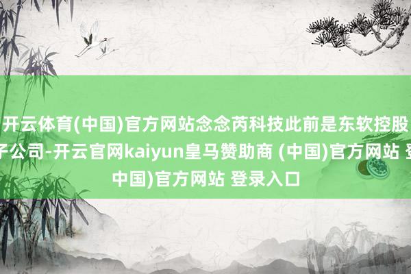 开云体育(中国)官方网站念念芮科技此前是东软控股的全资子公司-开云官网kaiyun皇马赞助商 (中国)官方网站 登录入口
