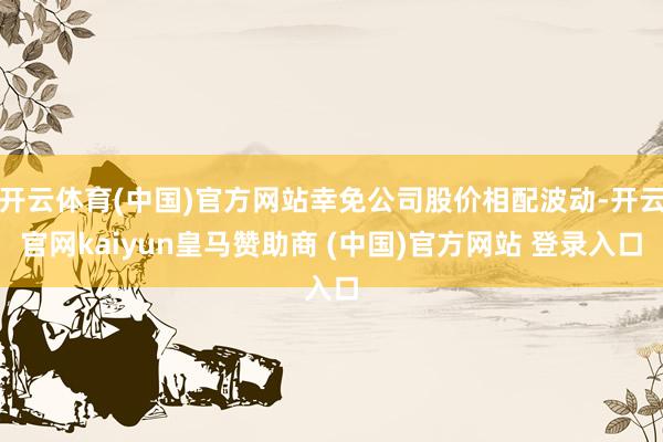 开云体育(中国)官方网站幸免公司股价相配波动-开云官网kaiyun皇马赞助商 (中国)官方网站 登录入口
